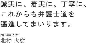 誠実に、着実に、丁寧に、これからも弁護士道を邁進してまいります。 2014年入所 北村 大樹