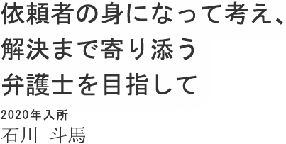 依頼者の身になって考え、解決まで寄り添う弁護士を目指して 2020年入所 石川 斗馬